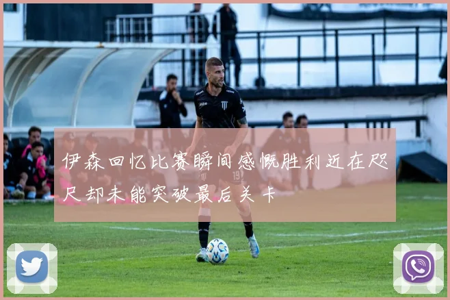 伊森回忆比赛瞬间感慨胜利近在咫尺却未能突破最后关卡