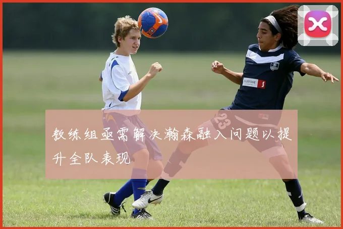 教练组亟需解决瀚森融入问题以提升全队表现