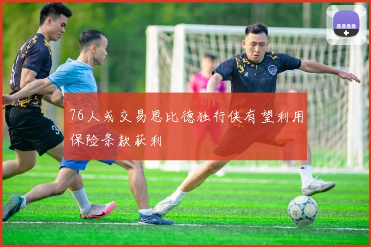 76人或交易恩比德独行侠有望利用保险条款获利