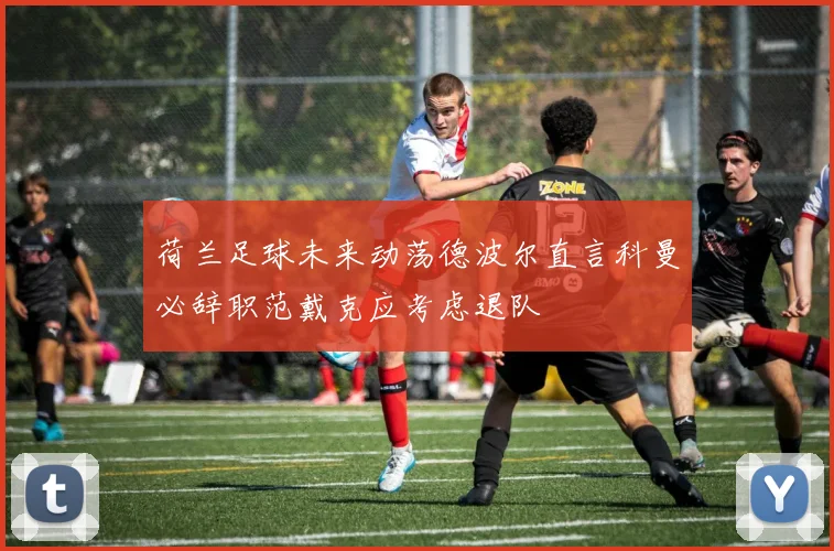 荷兰足球未来动荡德波尔直言科曼必辞职范戴克应考虑退队