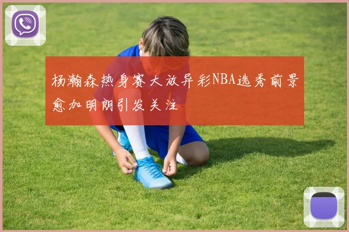 杨瀚森热身赛大放异彩NBA选秀前景愈加明朗引发关注