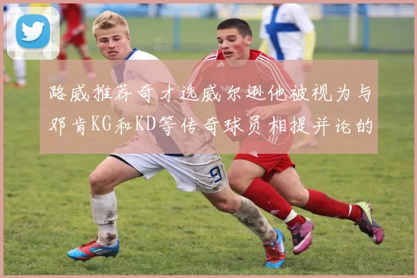 路威推荐奇才选威尔逊他被视为与邓肯KG和KD等传奇球员相提并论的未来之星