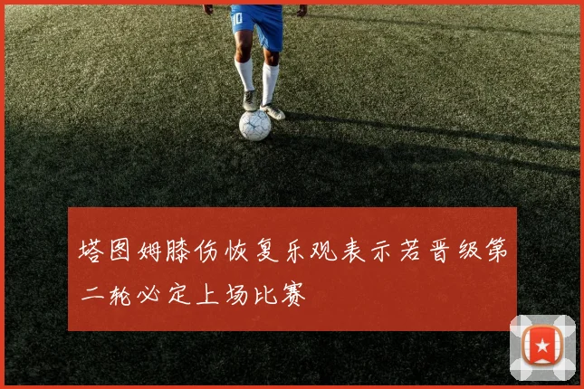 塔图姆膝伤恢复乐观表示若晋级第二轮必定上场比赛