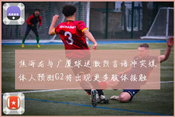 焦海龙与广厦球迷激烈言语冲突媒体人预测G2将出现更多肢体接触