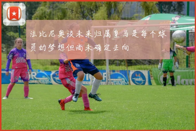 法比尼奥谈未来归属皇马是每个球员的梦想但尚未确定去向