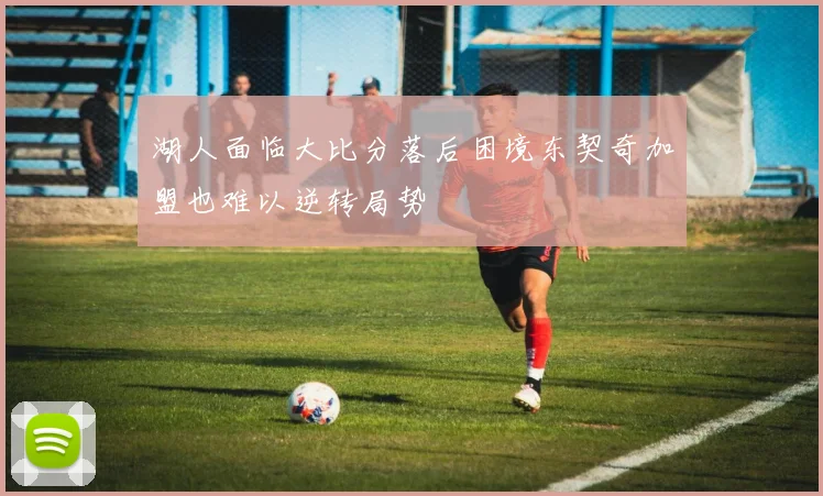 湖人面临大比分落后困境东契奇加盟也难以逆转局势