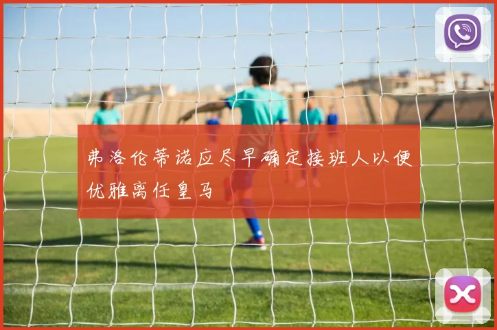 弗洛伦蒂诺应尽早确定接班人以便优雅离任皇马