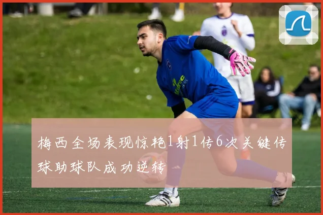 梅西全场表现惊艳1射1传6次关键传球助球队成功逆转