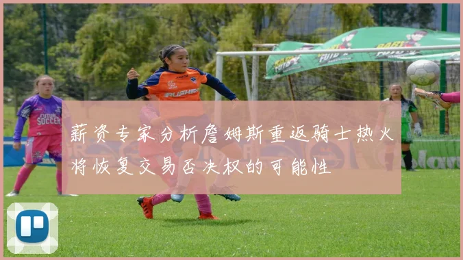 薪资专家分析詹姆斯重返骑士热火将恢复交易否决权的可能性