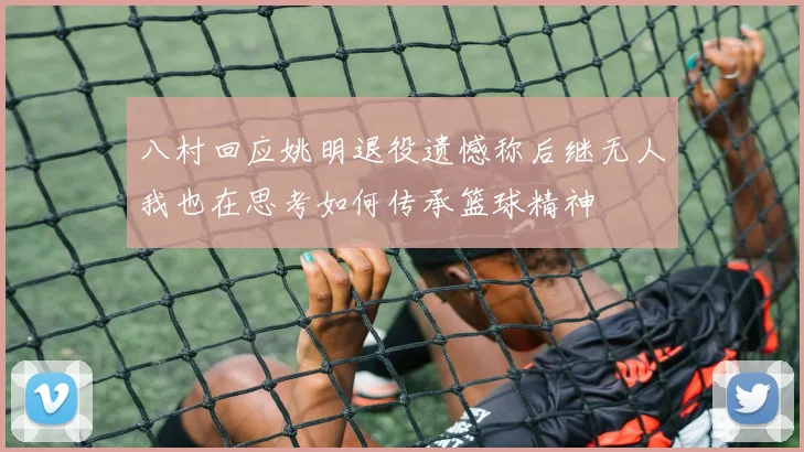 八村回应姚明退役遗憾称后继无人我也在思考如何传承篮球精神