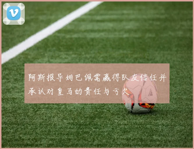 阿斯报导姆巴佩需赢得队友信任并承认对皇马的责任与亏欠