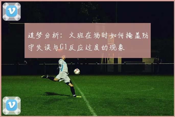 追梦分析：文班在场时如何掩盖防守失误与G1反应过度的现象