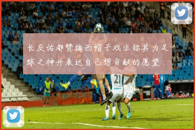 长友佑都赞梅西帽子戏法称其为足球之神并表达自己想贡献的愿望