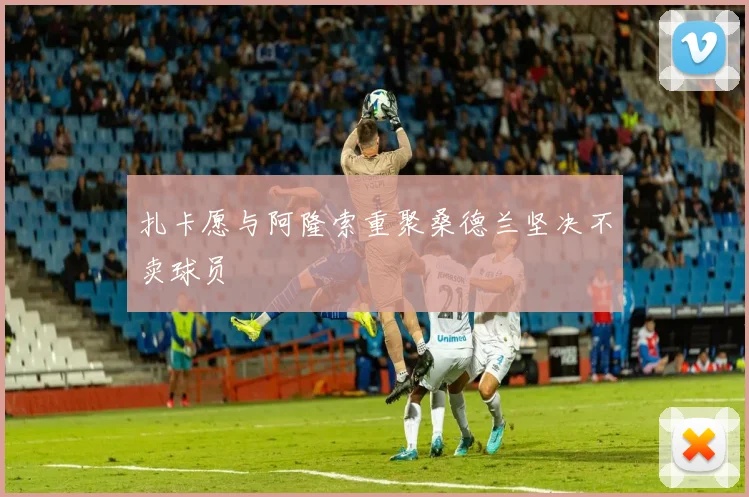 扎卡愿与阿隆索重聚桑德兰坚决不卖球员