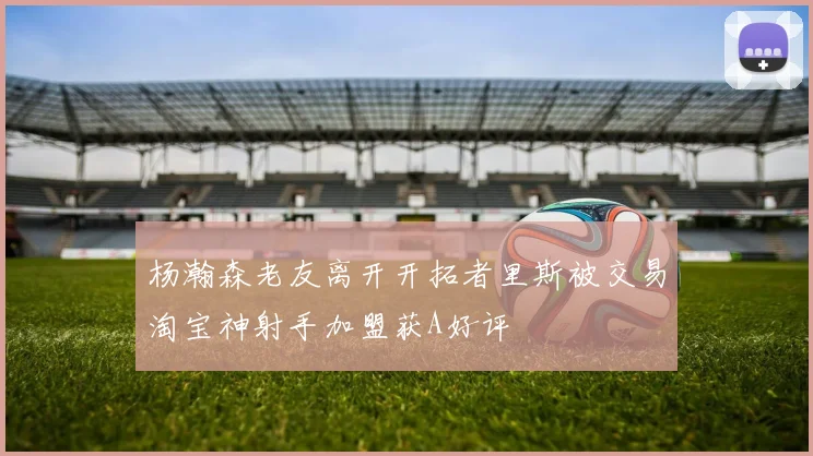 杨瀚森老友离开开拓者里斯被交易淘宝神射手加盟获A好评