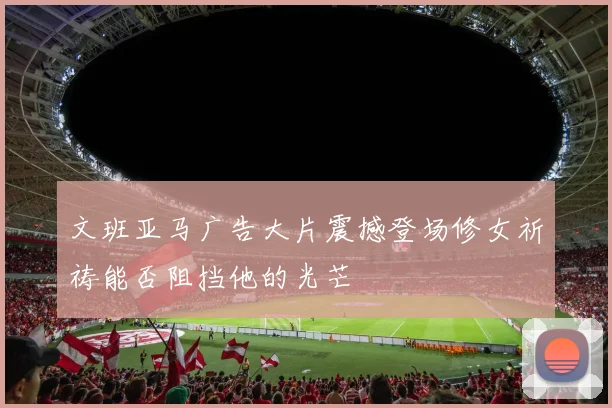 文班亚马广告大片震撼登场修女祈祷能否阻挡他的光芒