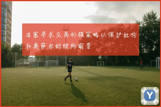 活塞寻求交易补强策略以保护杜伦和奥萨尔的续约前景