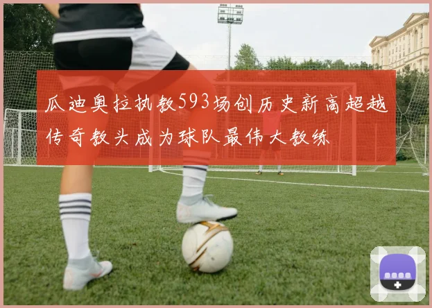 瓜迪奥拉执教593场创历史新高超越传奇教头成为球队最伟大教练