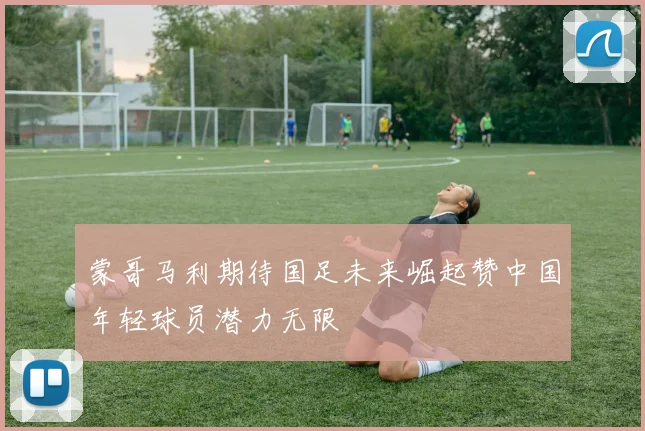 蒙哥马利期待国足未来崛起赞中国年轻球员潜力无限