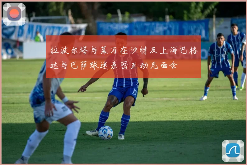 拉波尔塔与莱万在沙特及上海巴格达与巴萨球迷亲密互动见面会