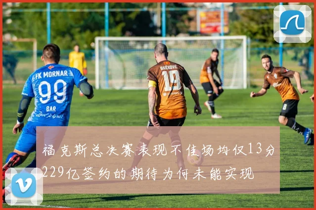 福克斯总决赛表现不佳场均仅13分229亿签约的期待为何未能实现