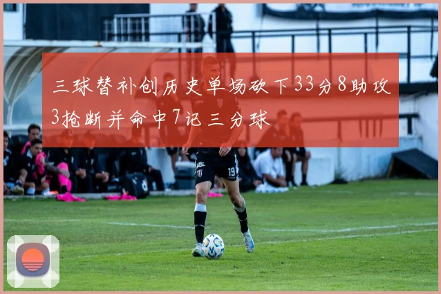 三球替补创历史单场砍下33分8助攻3抢断并命中7记三分球