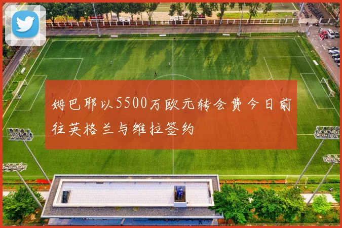 姆巴耶以5500万欧元转会费今日前往英格兰与维拉签约