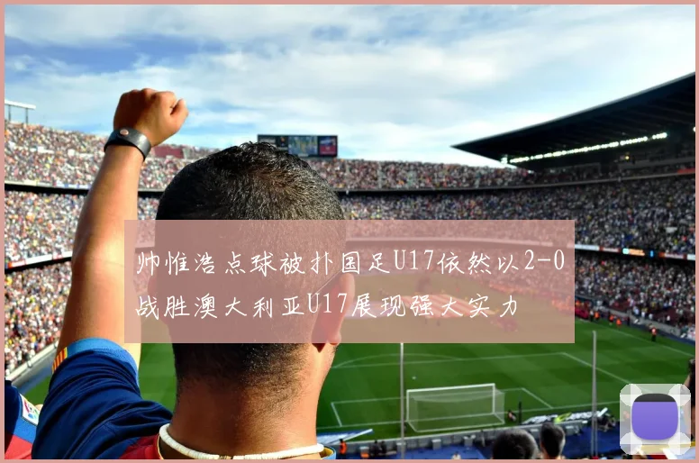 帅惟浩点球被扑国足U17依然以2-0战胜澳大利亚U17展现强大实力