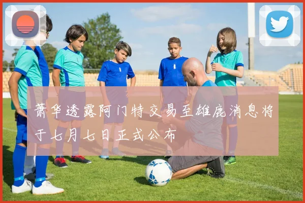 萧华透露阿门特交易至雄鹿消息将于七月七日正式公布