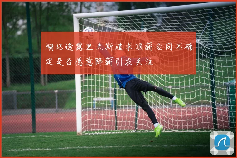 湖记透露里夫斯追求顶薪合同不确定是否愿意降薪引发关注
