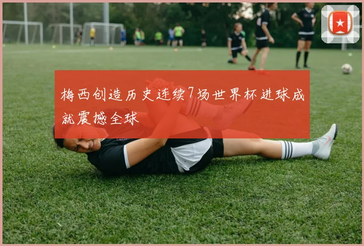 梅西创造历史连续7场世界杯进球成就震撼全球