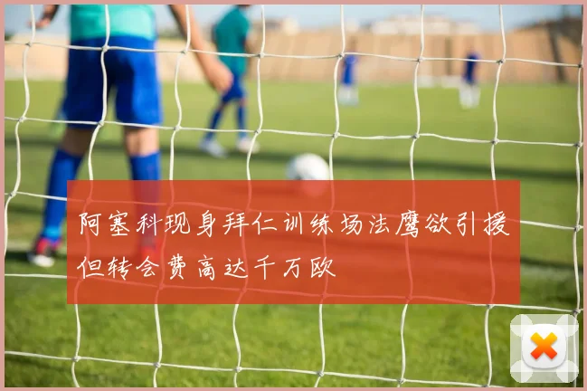 阿塞科现身拜仁训练场法鹰欲引援但转会费高达千万欧