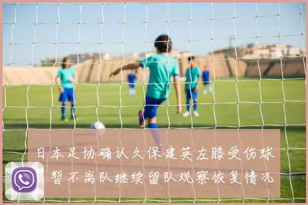 日本足协确认久保建英左膝受伤球员暂不离队继续留队观察恢复情况