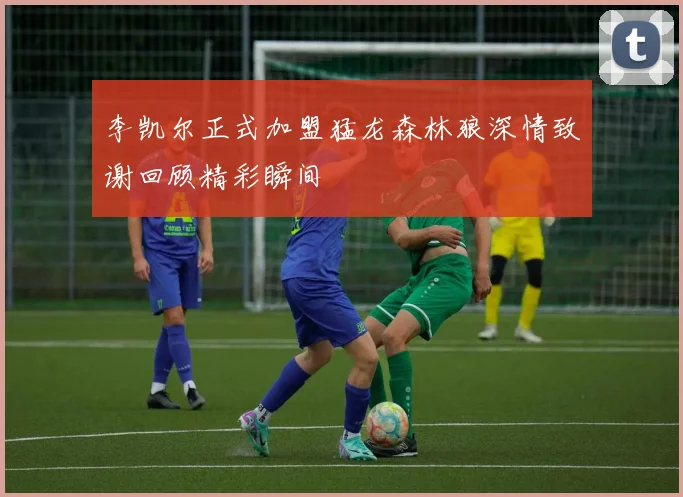 李凯尔正式加盟猛龙森林狼深情致谢回顾精彩瞬间