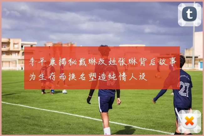 李平康揭秘戴琳改姓张琳背后故事为生存而换名塑造纯情人设